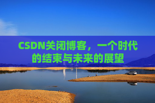 CSDN关闭博客，一个时代的结束与未来的展望